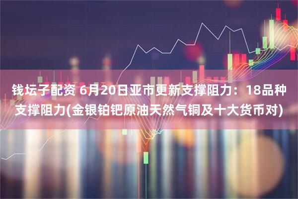 钱坛子配资 6月20日亚市更新支撑阻力：18品种支撑阻力(金银铂钯原油天然气铜及十大货币对)