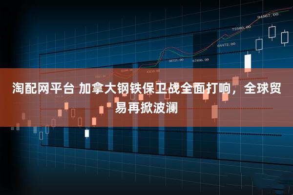 淘配网平台 加拿大钢铁保卫战全面打响，全球贸易再掀波澜