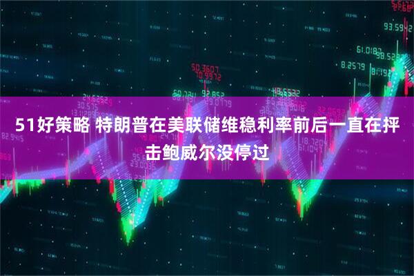 51好策略 特朗普在美联储维稳利率前后一直在抨击鲍威尔没停过
