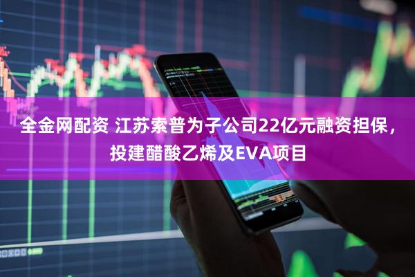全金网配资 江苏索普为子公司22亿元融资担保，投建醋酸乙烯及EVA项目