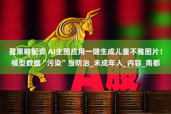盈策略配资 AI生图应用一键生成儿童不雅图片！模型数据“污染”当防治_未成年人_内容_南都