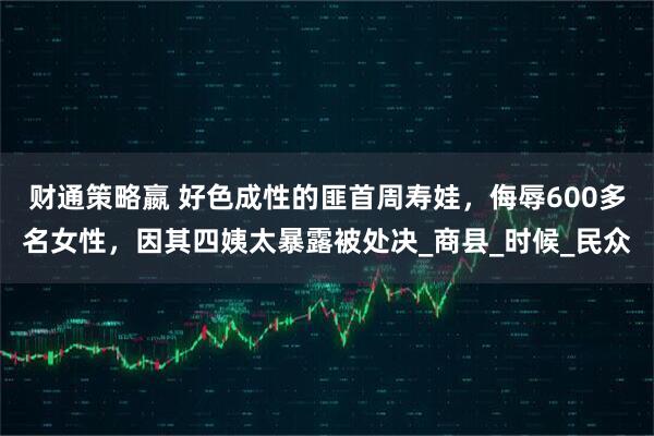 财通策略嬴 好色成性的匪首周寿娃，侮辱600多名女性，因其四姨太暴露被处决_商县_时候_民众