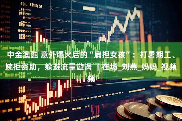中金澳融 意外爆火后的“扁担女孩”：打暑期工、婉拒资助，躲避流量漩涡 ｜在场_刘燕_妈妈_视频