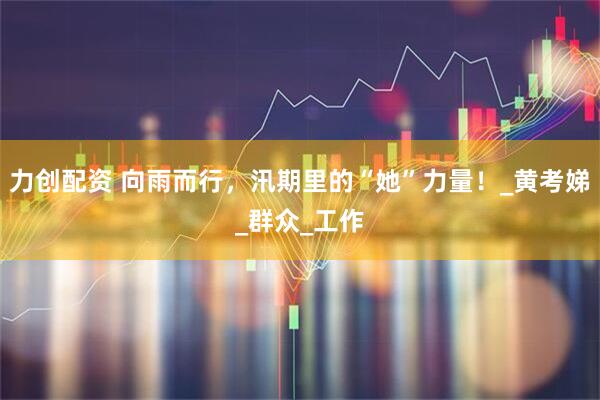 力创配资 向雨而行，汛期里的“她”力量！_黄考娣_群众_工作