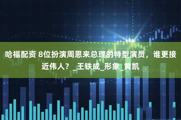 哈福配资 8位扮演周恩来总理的特型演员，谁更接近伟人？_王铁成_形象_黄凯
