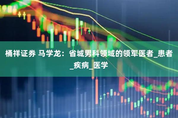 桶祥证券 马学龙：省城男科领域的领军医者_患者_疾病_医学