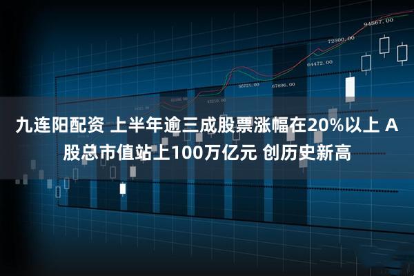 九连阳配资 上半年逾三成股票涨幅在20%以上 A股总市值站上100万亿元 创历史新高
