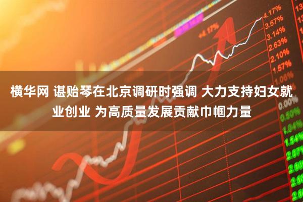 横华网 谌贻琴在北京调研时强调 大力支持妇女就业创业 为高质量发展贡献巾帼力量