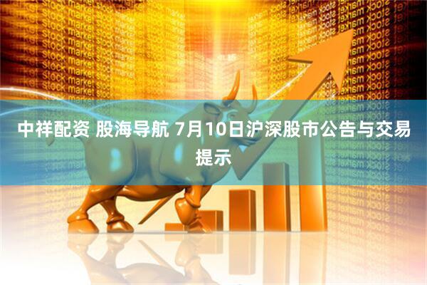 中祥配资 股海导航 7月10日沪深股市公告与交易提示