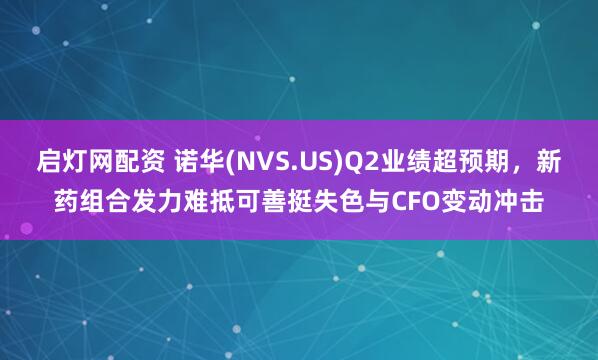 启灯网配资 诺华(NVS.US)Q2业绩超预期，新药组合发力难抵可善挺失色与CFO变动冲击