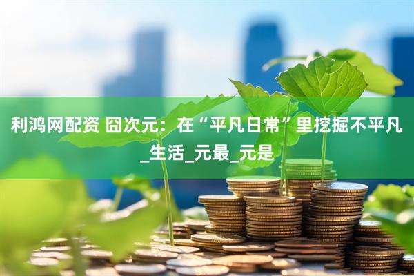 利鸿网配资 囧次元：在“平凡日常”里挖掘不平凡_生活_元最_元是