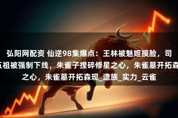 弘阳网配资 仙逆98集爆点：王林被魅姬摸脸，司徒南复活，愣头青五祖被强制下线，朱雀子捏碎修星之心，朱雀墓开拓森现_遗族_实力_云雀