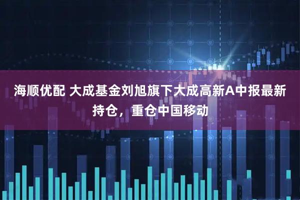海顺优配 大成基金刘旭旗下大成高新A中报最新持仓，重仓中国移动