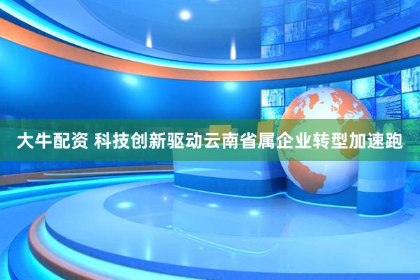 大牛配资 科技创新驱动云南省属企业转型加速跑