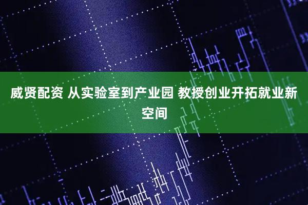 威贤配资 从实验室到产业园 教授创业开拓就业新空间