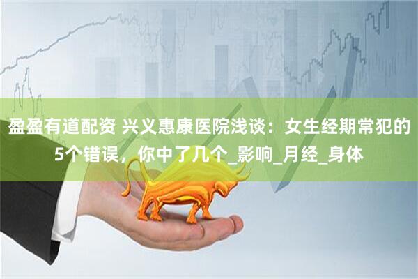 盈盈有道配资 兴义惠康医院浅谈：女生经期常犯的5个错误，你中了几个_影响_月经_身体