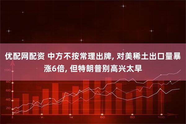 优配网配资 中方不按常理出牌, 对美稀土出口量暴涨6倍, 但特朗普别高兴太早