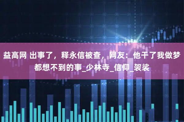 益高网 出事了，释永信被查，网友：他干了我做梦都想不到的事_少林寺_信仰_袈裟