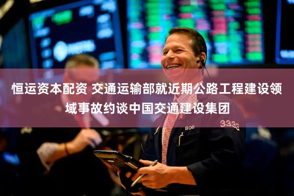 恒运资本配资 交通运输部就近期公路工程建设领域事故约谈中国交通建设集团