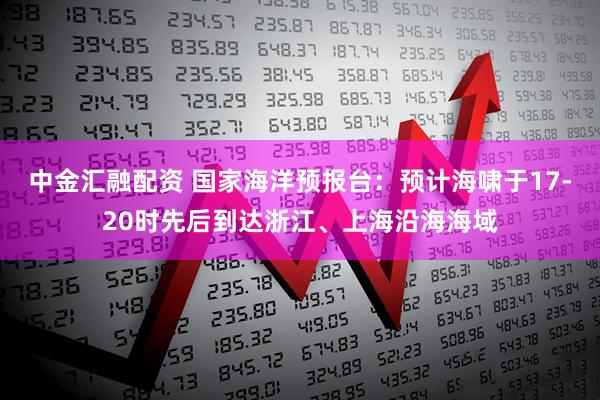 中金汇融配资 国家海洋预报台：预计海啸于17-20时先后到达浙江、上海沿海海域