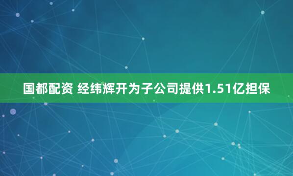 国都配资 经纬辉开为子公司提供1.51亿担保