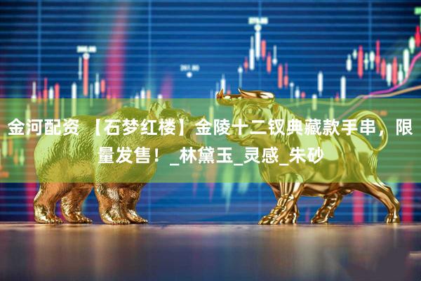 金河配资 【石梦红楼】金陵十二钗典藏款手串，限量发售！_林黛玉_灵感_朱砂