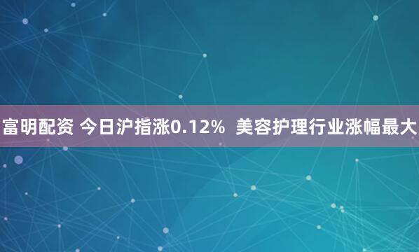 富明配资 今日沪指涨0.12%  美容护理行业涨幅最大