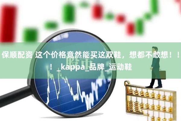 保顺配资 这个价格竟然能买这双鞋，想都不敢想！！！_kappa_品牌_运动鞋