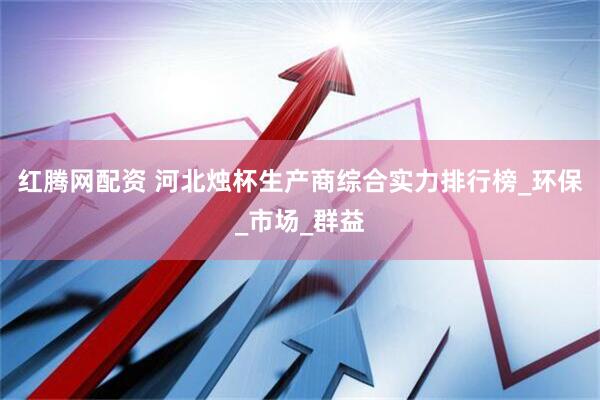 红腾网配资 河北烛杯生产商综合实力排行榜_环保_市场_群益