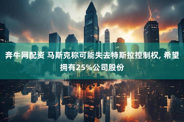 奔牛网配资 马斯克称可能失去特斯拉控制权, 希望拥有25%公司股份