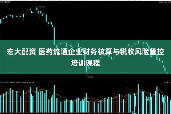 宏大配资 医药流通企业财务核算与税收风险管控培训课程