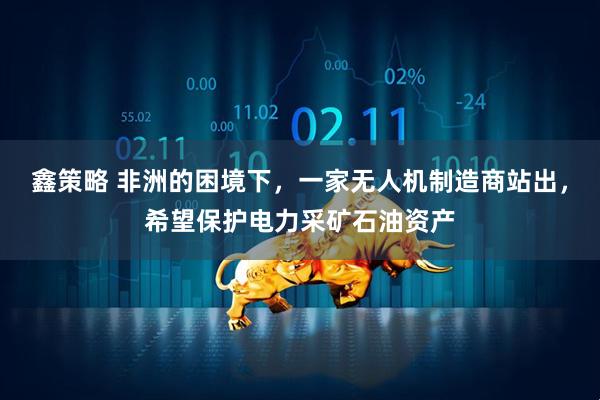 鑫策略 非洲的困境下，一家无人机制造商站出，希望保护电力采矿石油资产