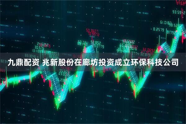 九鼎配资 兆新股份在廊坊投资成立环保科技公司