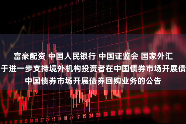 富豪配资 中国人民银行 中国证监会 国家外汇管理局联合发布关于进一步支持境外机构投资者在中国债券市场开展债券回购业务的公告