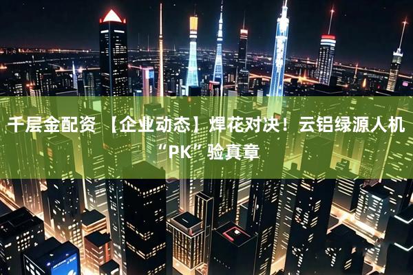 千层金配资 【企业动态】焊花对决！云铝绿源人机“PK”验真章