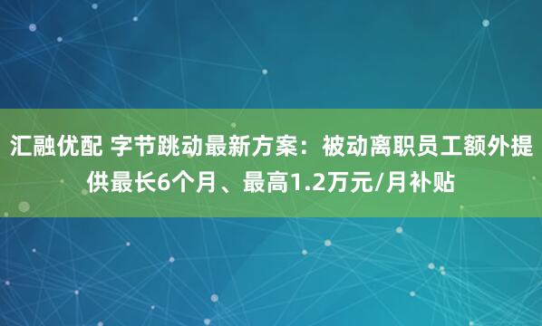 汇融优配 字节跳动最新方案：被动离职员工额外提供最长6个月、最高1.2万元/月补贴
