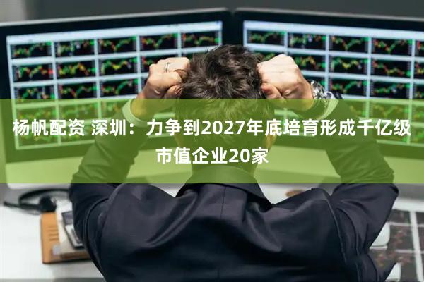 杨帆配资 深圳:力争到2027年底培育形成千亿级市值企业20家