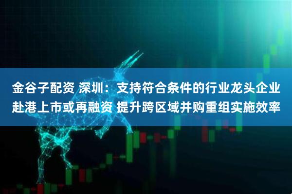 金谷子配资 深圳：支持符合条件的行业龙头企业赴港上市或再融资 提升跨区域并购重组实施效率