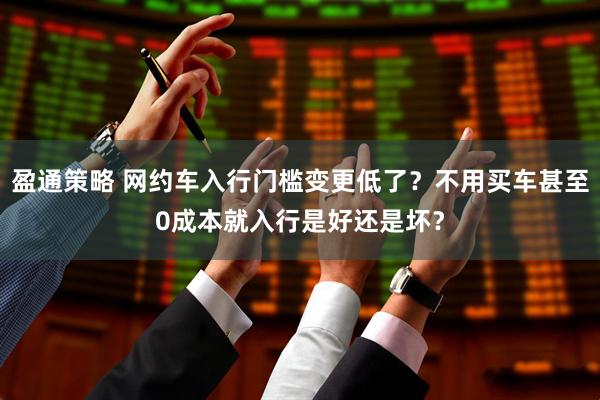 盈通策略 网约车入行门槛变更低了？不用买车甚至0成本就入行是好还是坏？