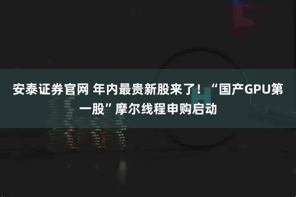 安泰证券官网 年内最贵新股来了！“国产GPU第一股”摩尔线程申购启动