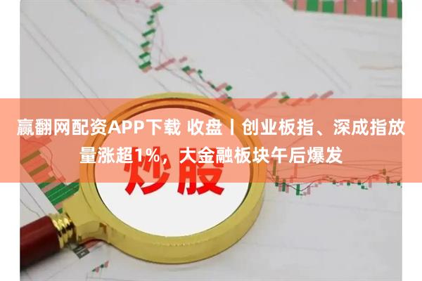 赢翻网配资APP下载 收盘丨创业板指、深成指放量涨超1%，大金融板块午后爆发