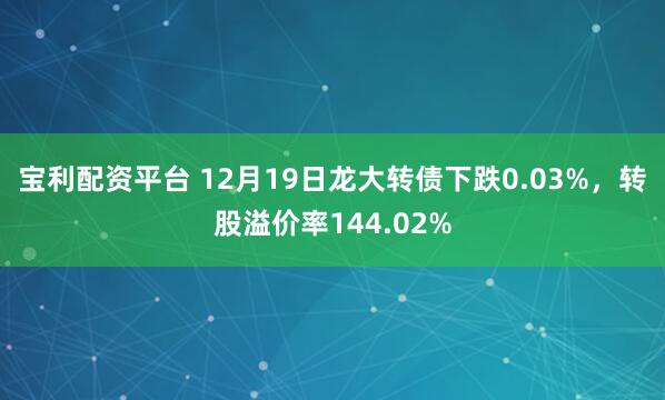 宝利配资平台 12月19日龙大转债下跌0.03%，转股溢价率144.02%