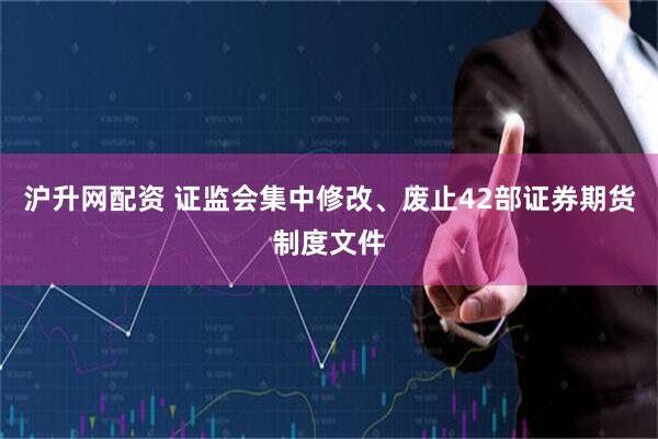 沪升网配资 证监会集中修改、废止42部证券期货制度文件