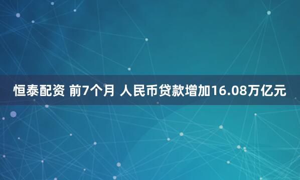 恒泰配资 前7个月 人民币贷款增加16.08万亿元