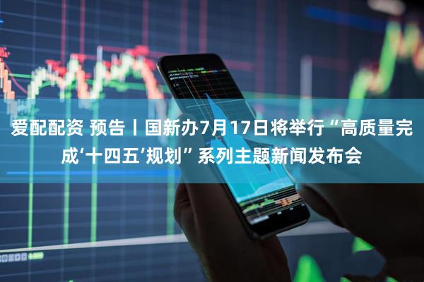 爱配配资 预告丨国新办7月17日将举行“高质量完成‘十四五’规划”系列主题新闻发布会