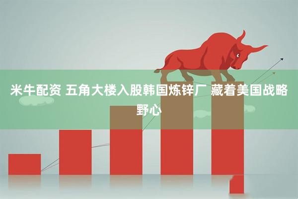 米牛配资 五角大楼入股韩国炼锌厂 藏着美国战略野心