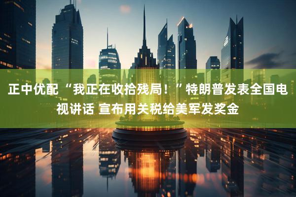 正中优配 “我正在收拾残局！”特朗普发表全国电视讲话 宣布用关税给美军发奖金