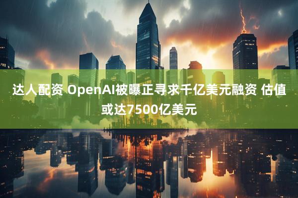 达人配资 OpenAI被曝正寻求千亿美元融资 估值或达7500亿美元