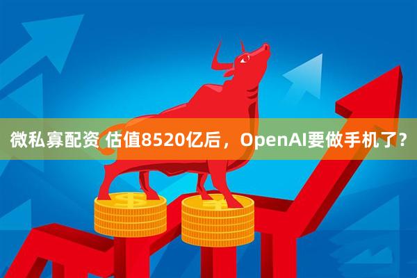 微私寡配资 估值8520亿后，OpenAI要做手机了？