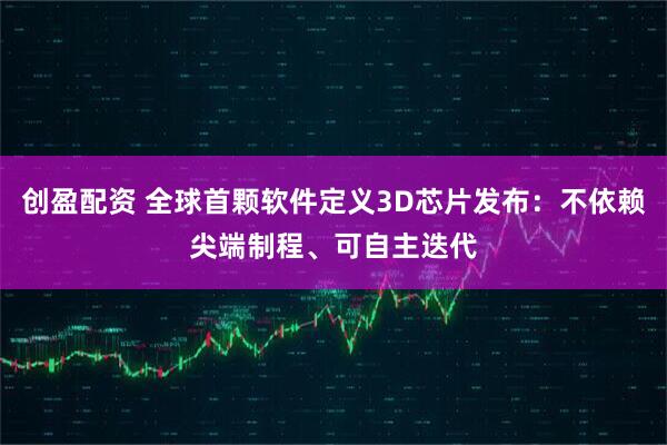 创盈配资 全球首颗软件定义3D芯片发布：不依赖尖端制程、可自主迭代